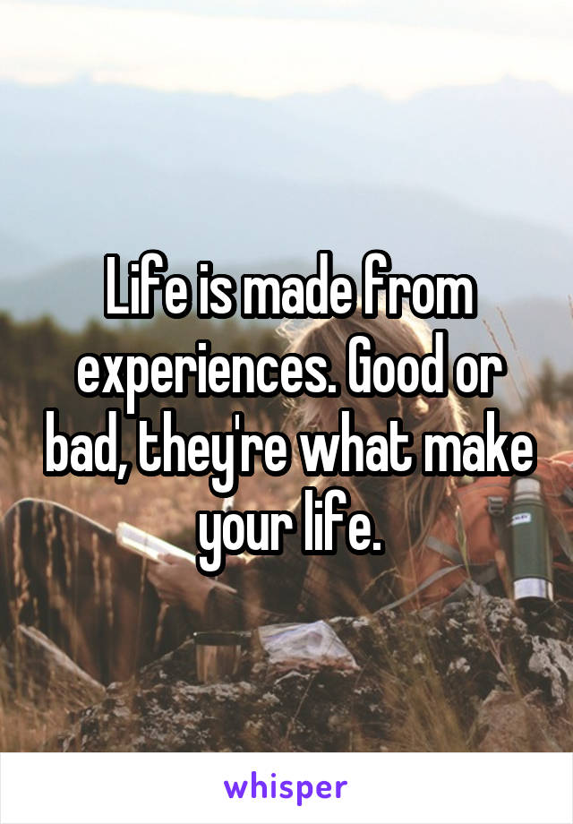 Life is made from experiences. Good or bad, they're what make your life.