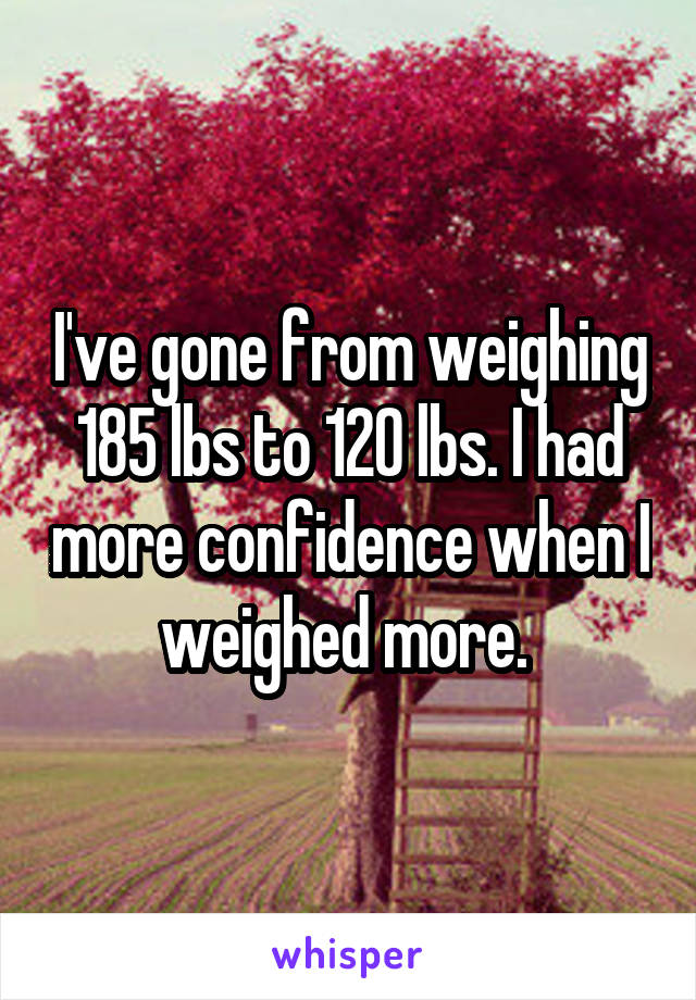 I've gone from weighing 185 lbs to 120 lbs. I had more confidence when I weighed more. 