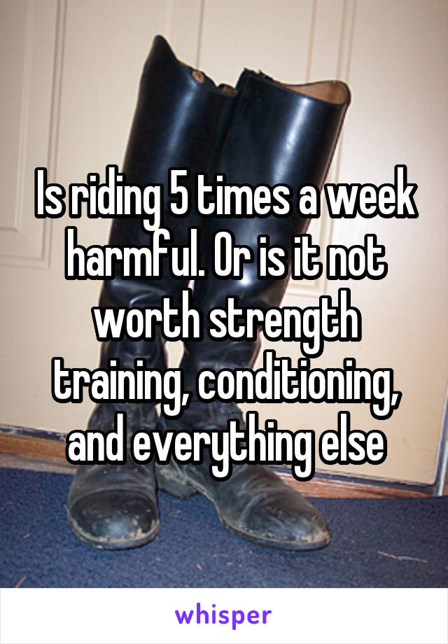 Is riding 5 times a week harmful. Or is it not worth strength training, conditioning, and everything else