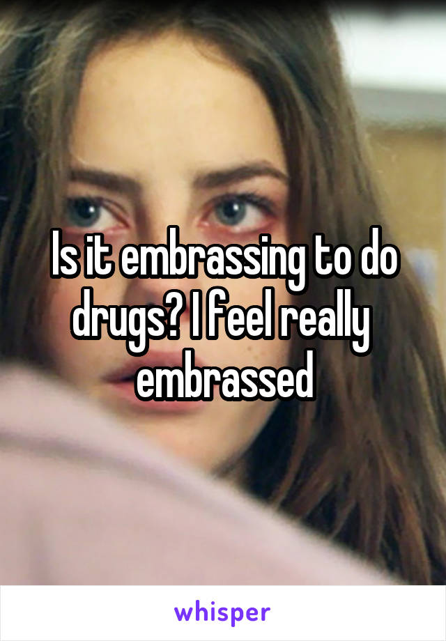 Is it embrassing to do drugs? I feel really  embrassed