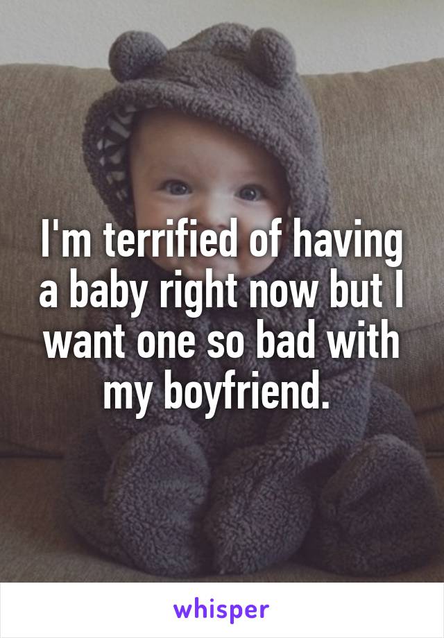 I'm terrified of having a baby right now but I want one so bad with my boyfriend. 