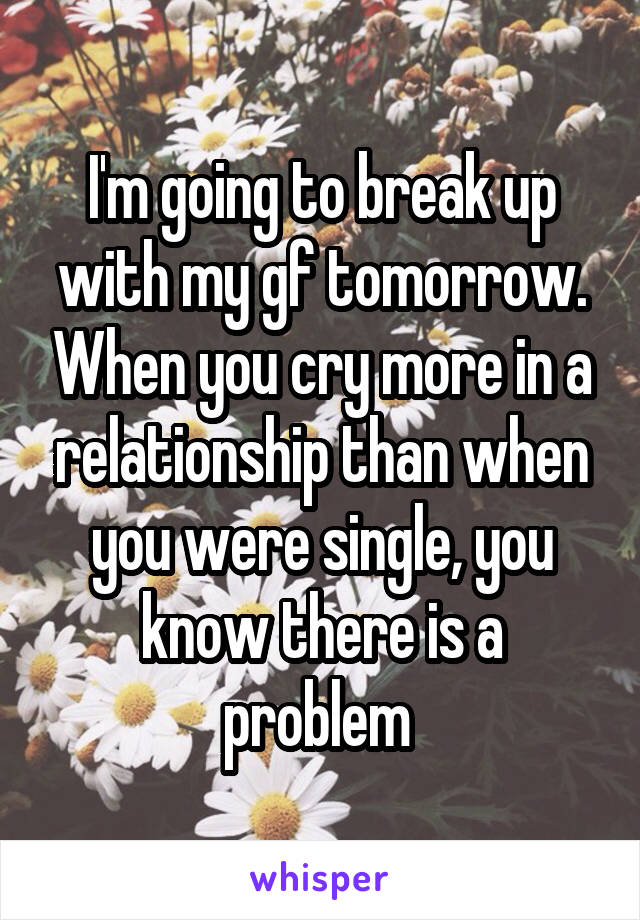 I'm going to break up with my gf tomorrow. When you cry more in a relationship than when you were single, you know there is a problem 