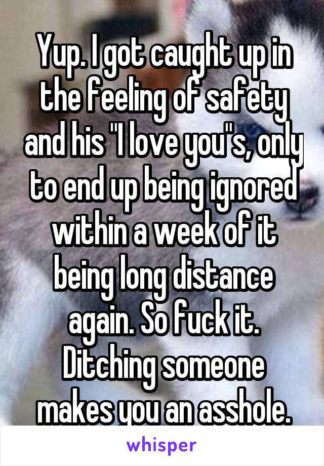 Yup. I got caught up in the feeling of safety and his "I love you"s, only to end up being ignored within a week of it being long distance again. So fuck it. Ditching someone makes you an asshole.