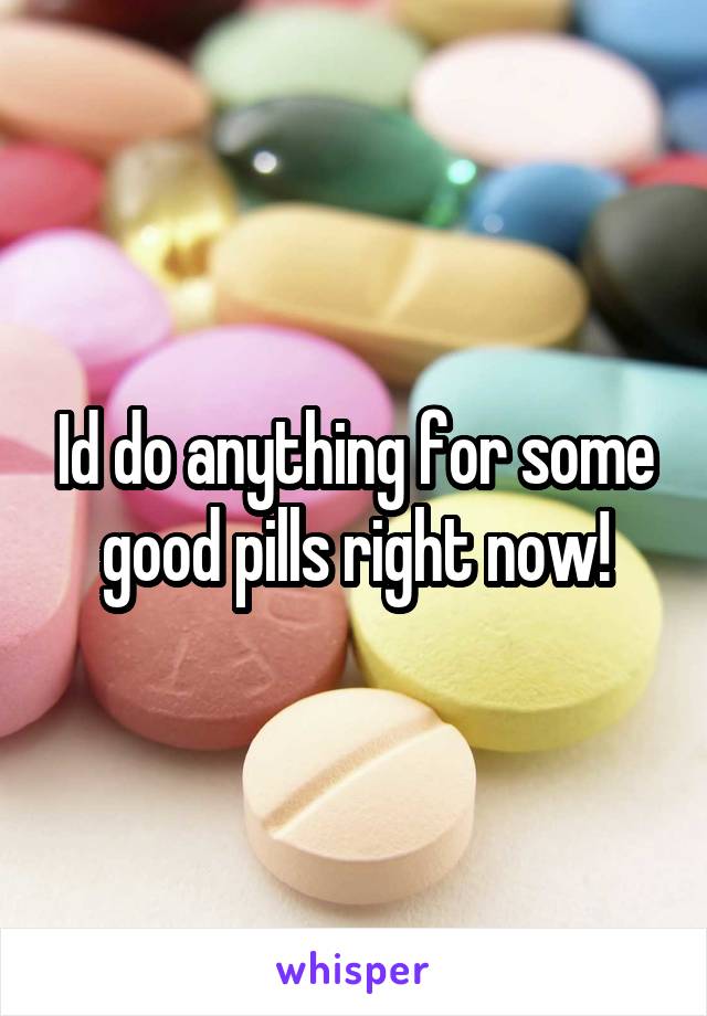 Id do anything for some good pills right now!