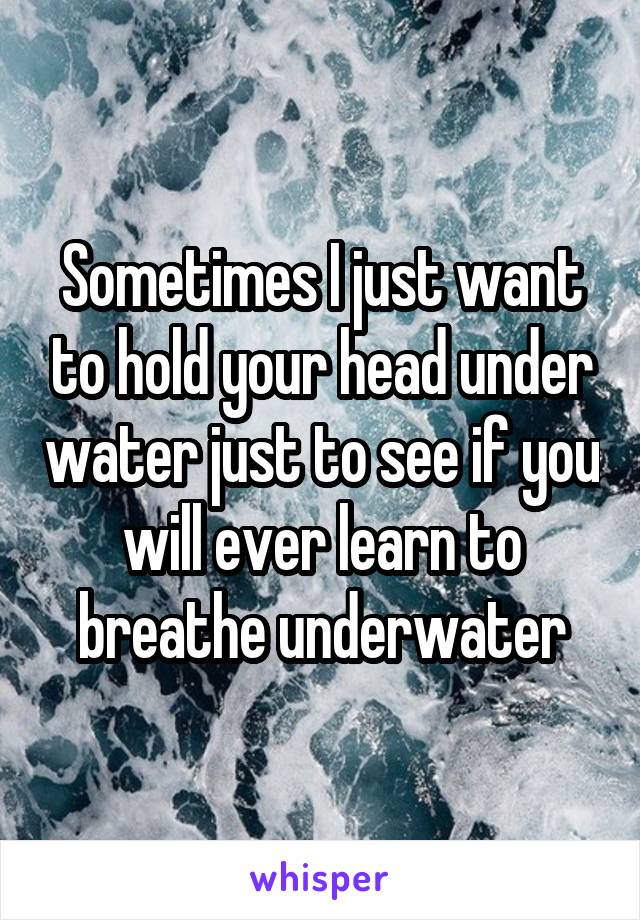 Sometimes I just want to hold your head under water just to see if you will ever learn to breathe underwater