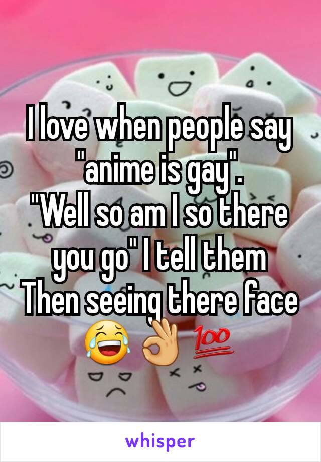 I love when people say "anime is gay".
"Well so am I so there you go" I tell them
Then seeing there face 😂👌💯