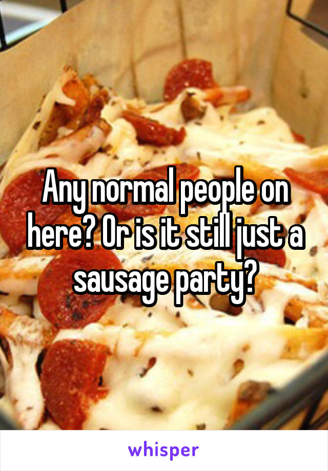 Any normal people on here? Or is it still just a sausage party?