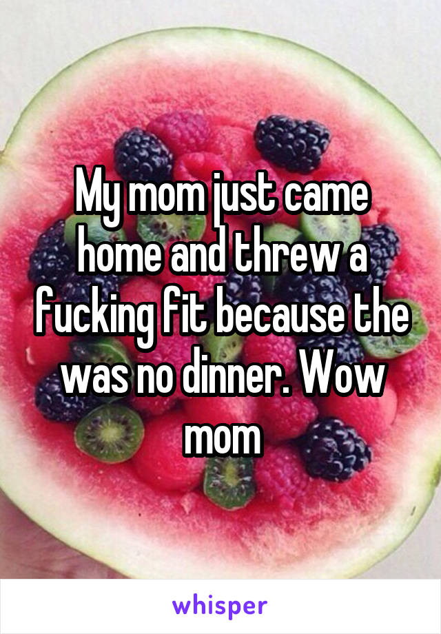 My mom just came home and threw a fucking fit because the was no dinner. Wow mom