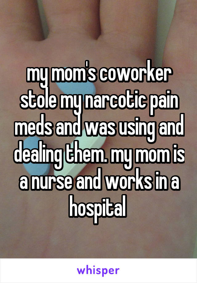 my mom's coworker stole my narcotic pain meds and was using and dealing them. my mom is a nurse and works in a hospital 