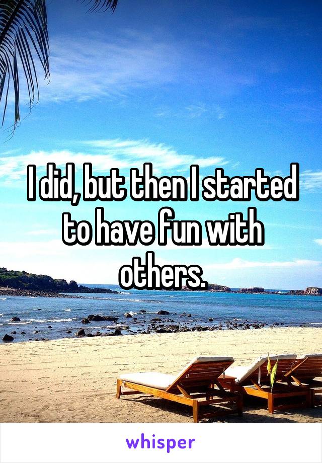 I did, but then I started to have fun with others.