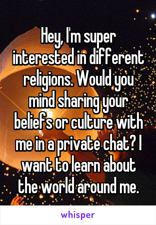 Hey, I'm super interested in different religions. Would you mind sharing your beliefs or culture with me in a private chat? I want to learn about the world around me.