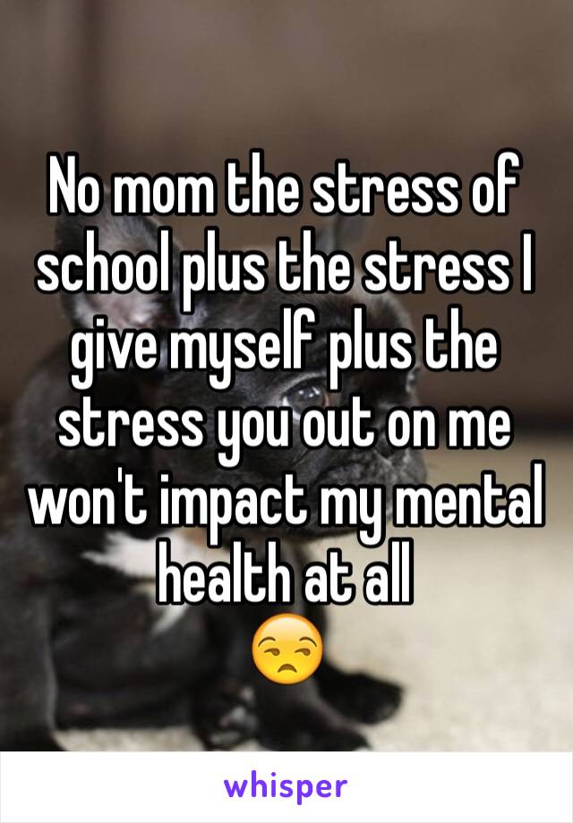 No mom the stress of school plus the stress I give myself plus the stress you out on me won't impact my mental health at all
😒