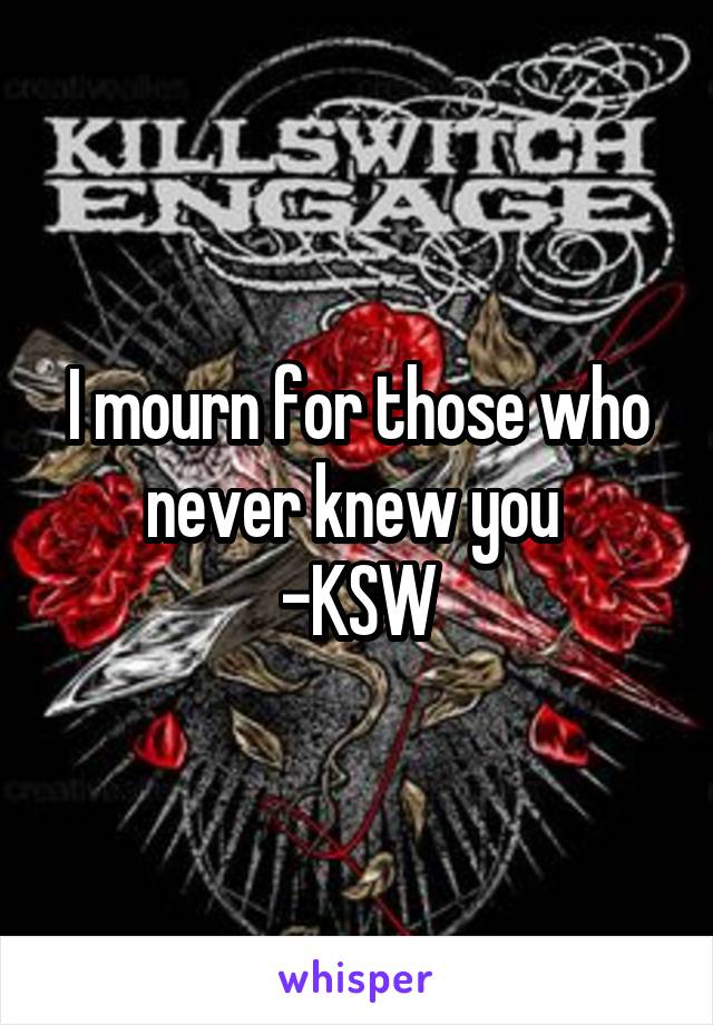 I mourn for those who never knew you 
-KSW