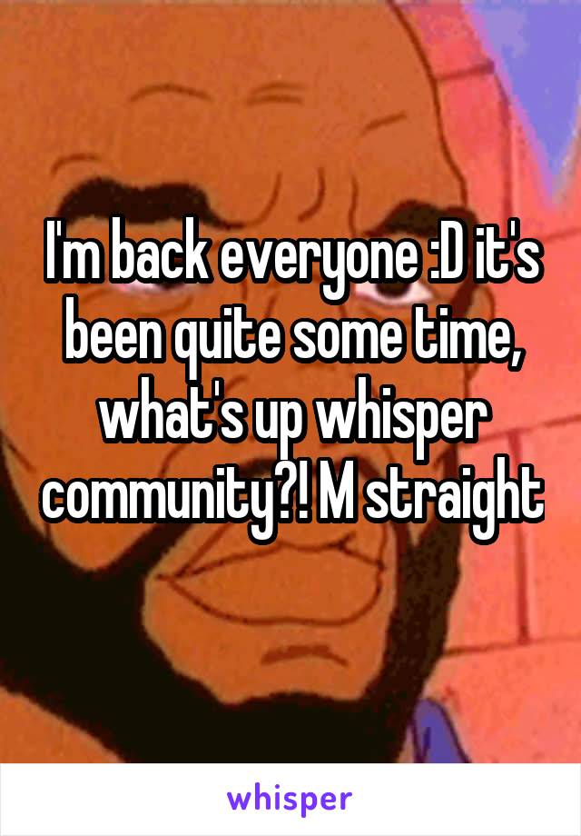 I'm back everyone :D it's been quite some time, what's up whisper community?! M straight 