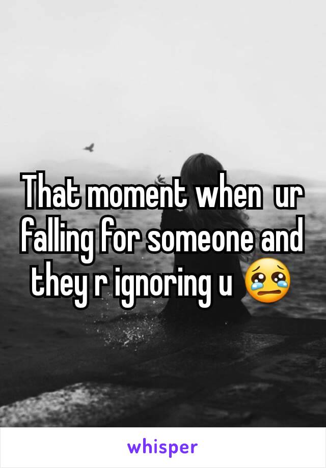 That moment when  ur falling for someone and they r ignoring u 😢