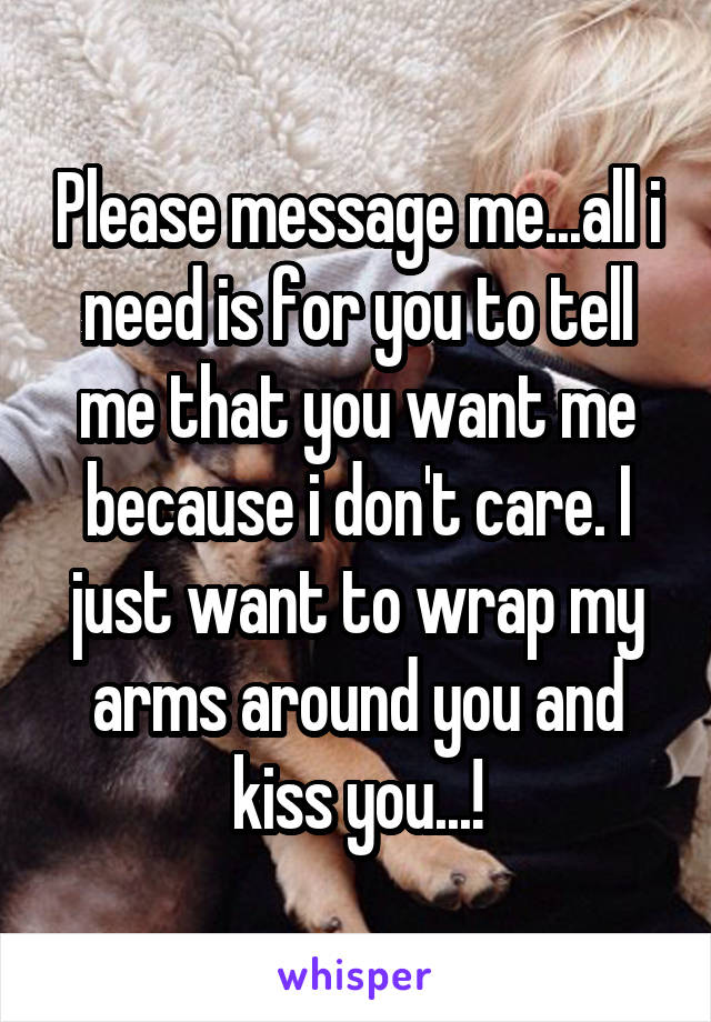 Please message me...all i need is for you to tell me that you want me because i don't care. I just want to wrap my arms around you and kiss you...!