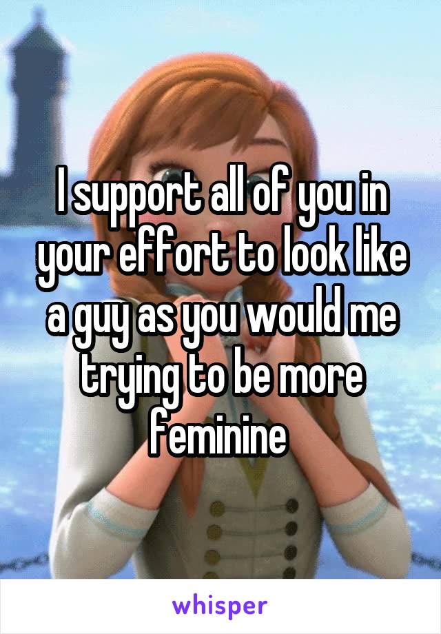 I support all of you in your effort to look like a guy as you would me trying to be more feminine 