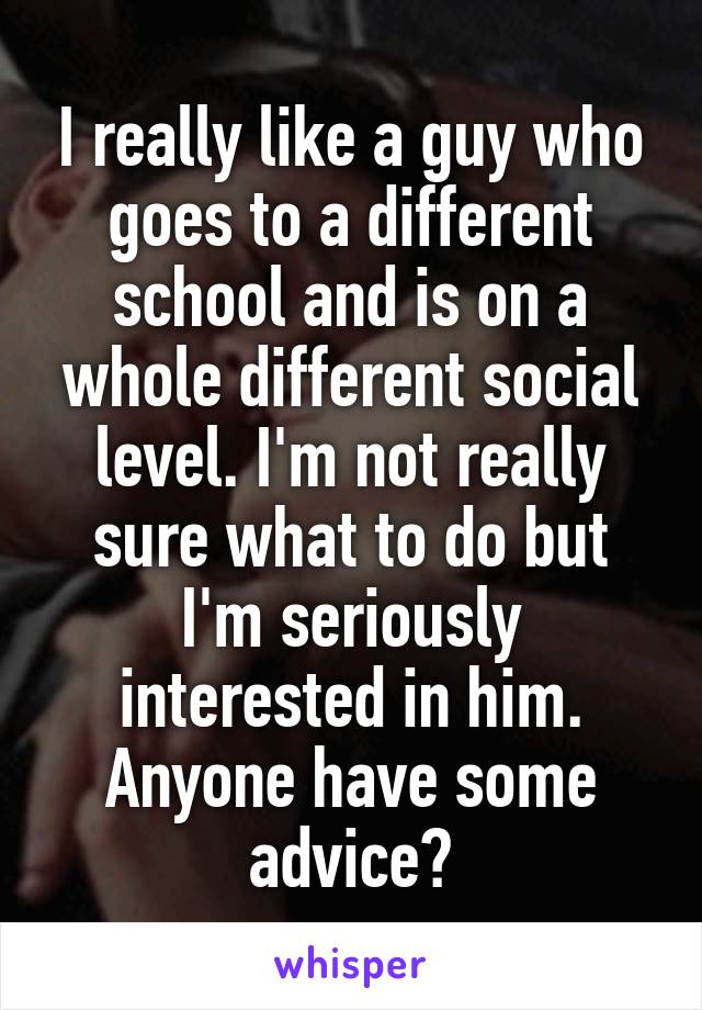 I really like a guy who goes to a different school and is on a whole different social level. I'm not really sure what to do but I'm seriously interested in him. Anyone have some advice?