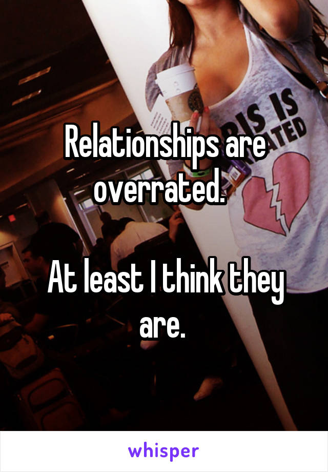 Relationships are overrated.  

At least I think they are. 