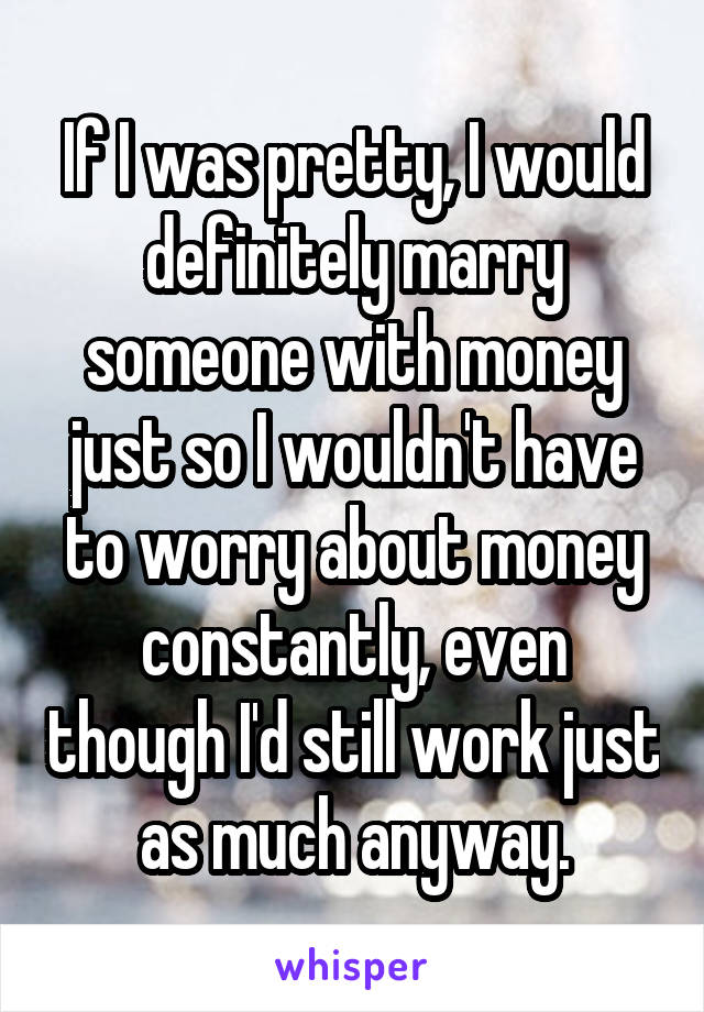 If I was pretty, I would definitely marry someone with money just so I wouldn't have to worry about money constantly, even though I'd still work just as much anyway.