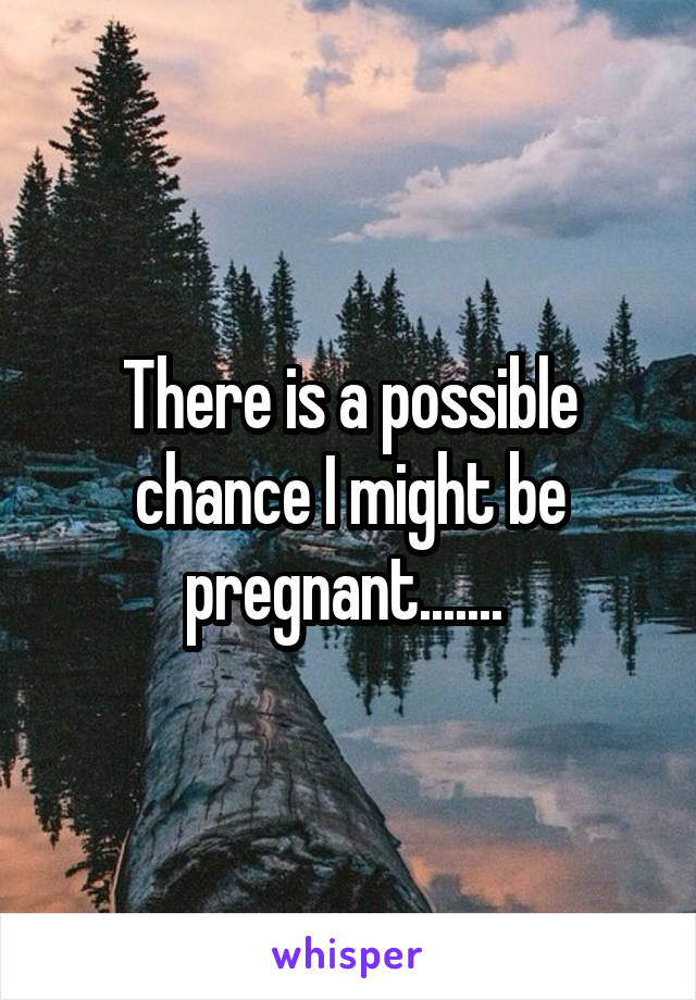 There is a possible chance I might be pregnant....... 