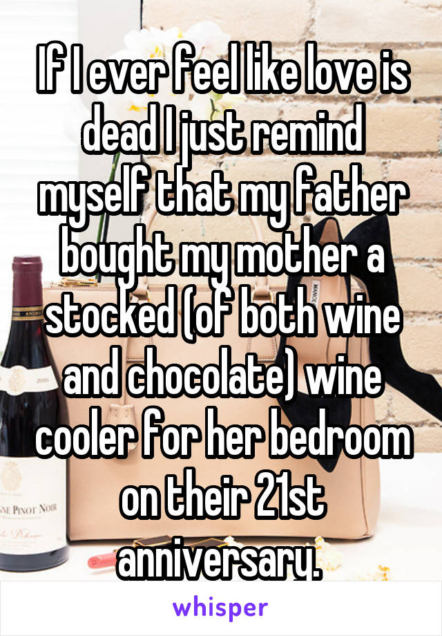 If I ever feel like love is dead I just remind myself that my father bought my mother a stocked (of both wine and chocolate) wine cooler for her bedroom on their 21st anniversary. 