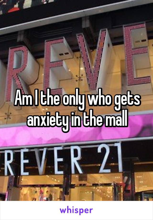 Am I the only who gets anxiety in the mall