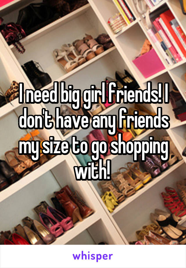 I need big girl friends! I don't have any friends my size to go shopping with! 