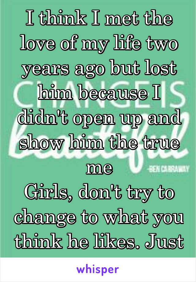 I think I met the love of my life two years ago but lost him because I didn't open up and show him the true me
Girls, don't try to change to what you think he likes. Just be you..