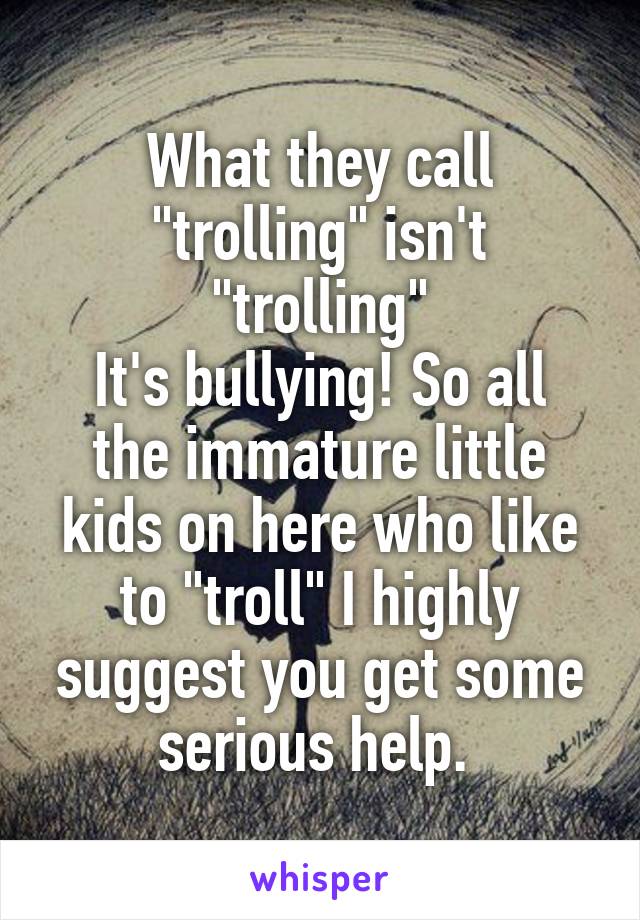 What they call "trolling" isn't "trolling"
It's bullying! So all the immature little kids on here who like to "troll" I highly suggest you get some serious help. 