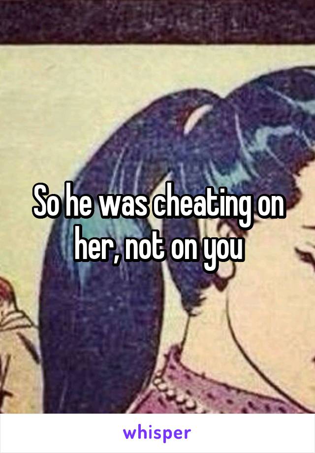 So he was cheating on her, not on you