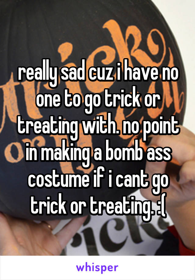 really sad cuz i have no one to go trick or treating with. no point in making a bomb ass costume if i cant go trick or treating. :(