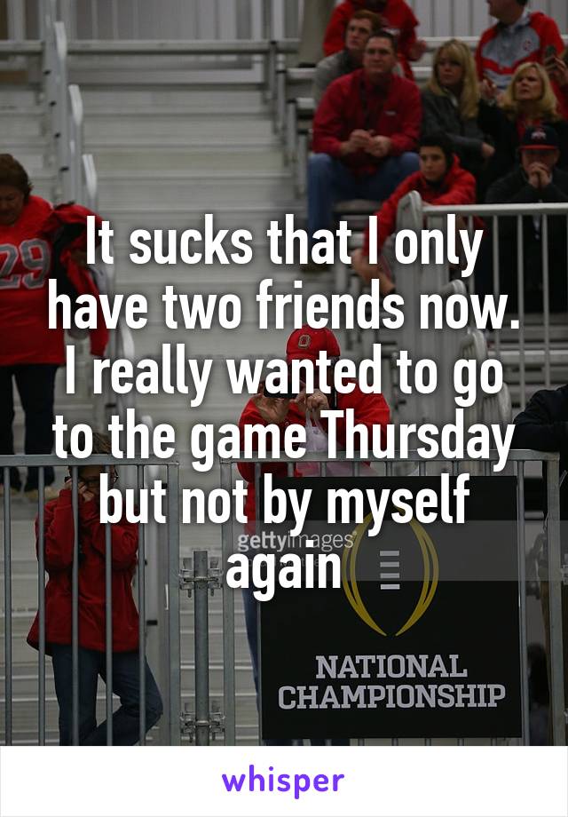 It sucks that I only have two friends now. I really wanted to go to the game Thursday but not by myself again