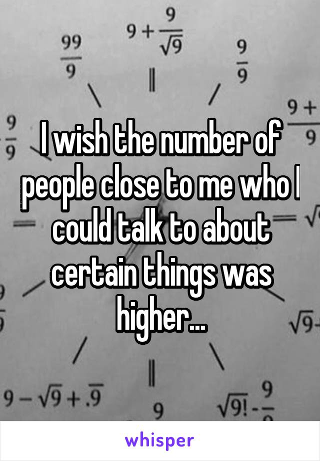 I wish the number of people close to me who I could talk to about certain things was higher...