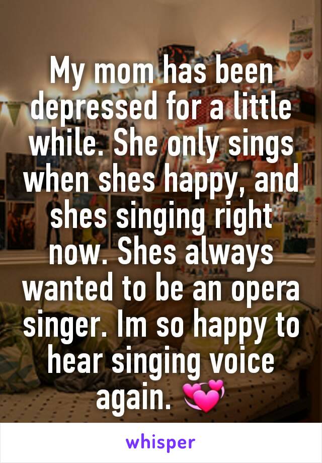 My mom has been depressed for a little while. She only sings when shes happy, and shes singing right now. Shes always wanted to be an opera singer. Im so happy to hear singing voice again. 💞