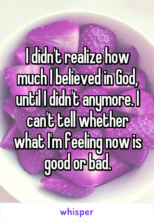 I didn't realize how much I believed in God, until I didn't anymore. I can't tell whether what I'm feeling now is good or bad.