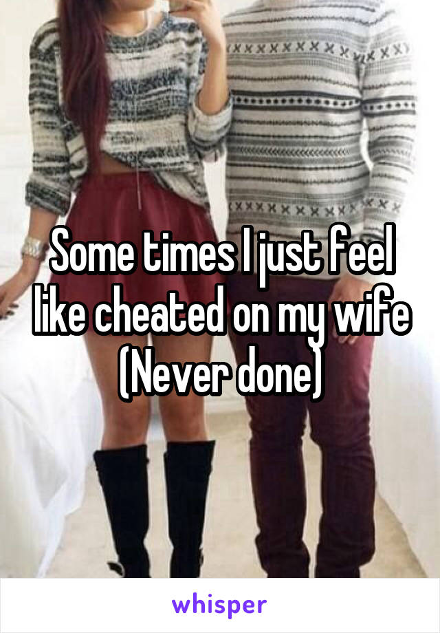 Some times I just feel like cheated on my wife
(Never done)