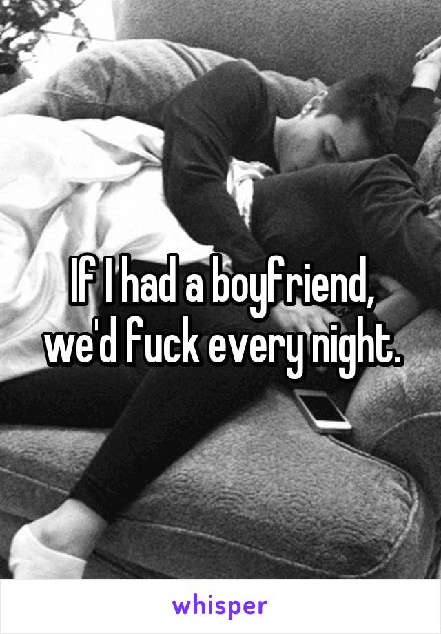 If I had a boyfriend, we'd fuck every night.