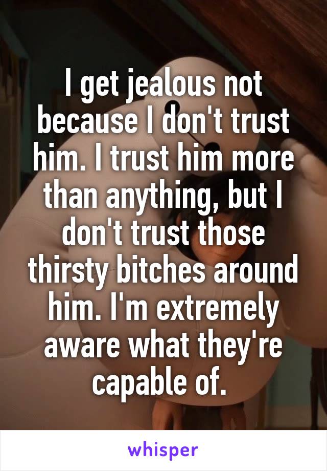 I get jealous not because I don't trust him. I trust him more than anything, but I don't trust those thirsty bitches around him. I'm extremely aware what they're capable of. 