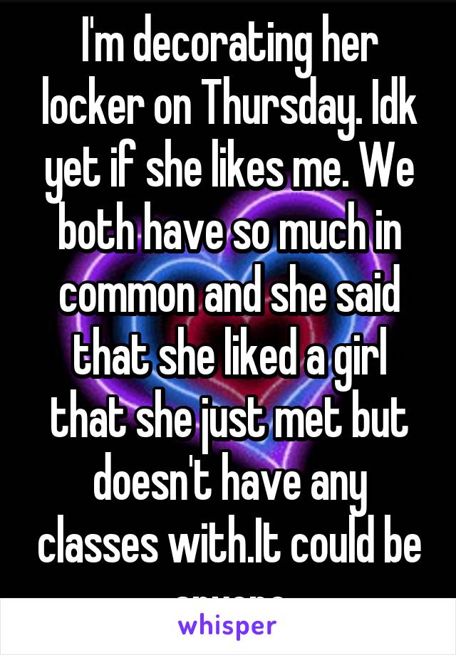 I'm decorating her locker on Thursday. Idk yet if she likes me. We both have so much in common and she said that she liked a girl that she just met but doesn't have any classes with.It could be anyone