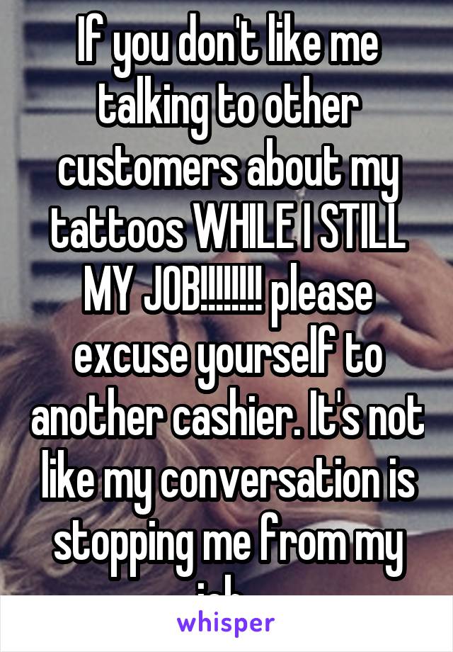 If you don't like me talking to other customers about my tattoos WHILE I STILL MY JOB!!!!!!!! please excuse yourself to another cashier. It's not like my conversation is stopping me from my job. 