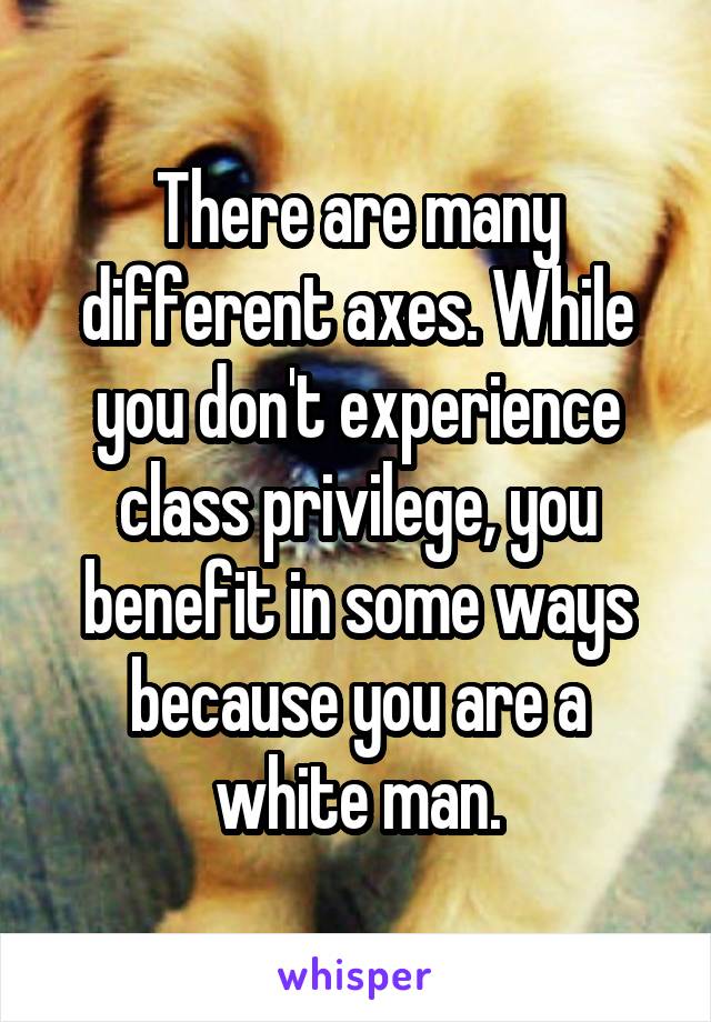 There are many different axes. While you don't experience class privilege, you benefit in some ways because you are a white man.