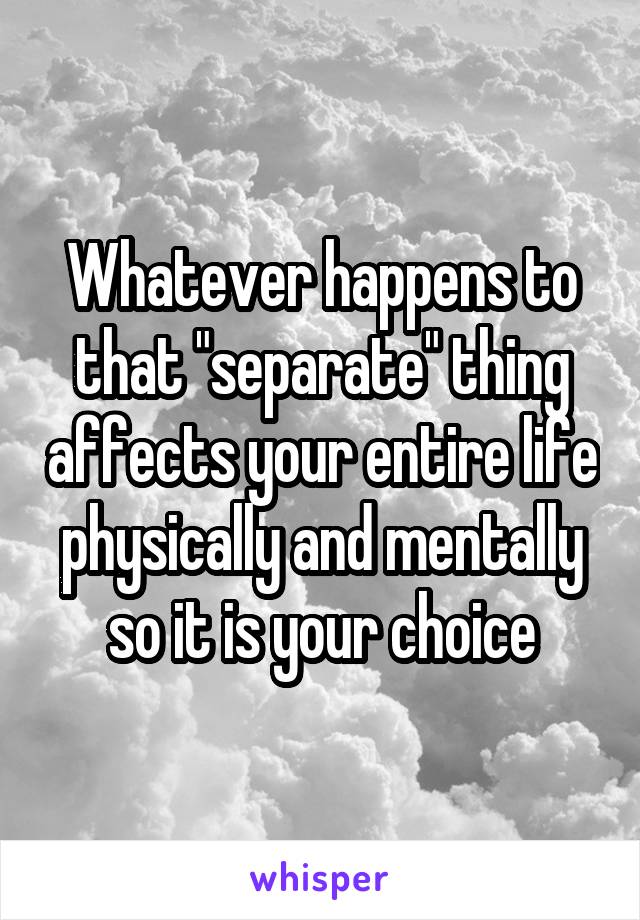 Whatever happens to that "separate" thing affects your entire life physically and mentally so it is your choice