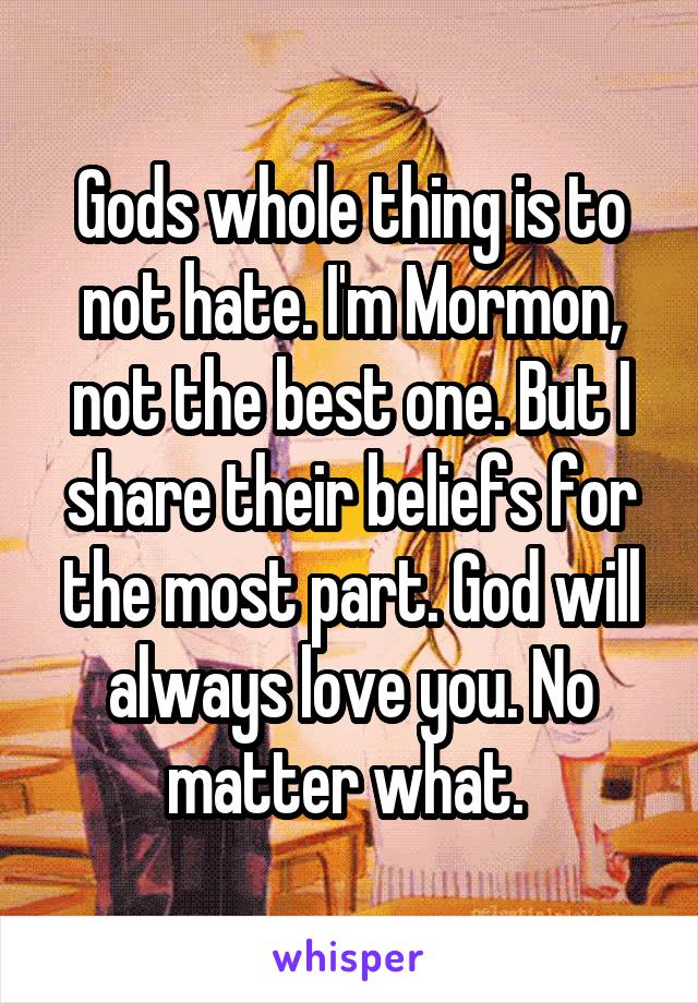 Gods whole thing is to not hate. I'm Mormon, not the best one. But I share their beliefs for the most part. God will always love you. No matter what. 