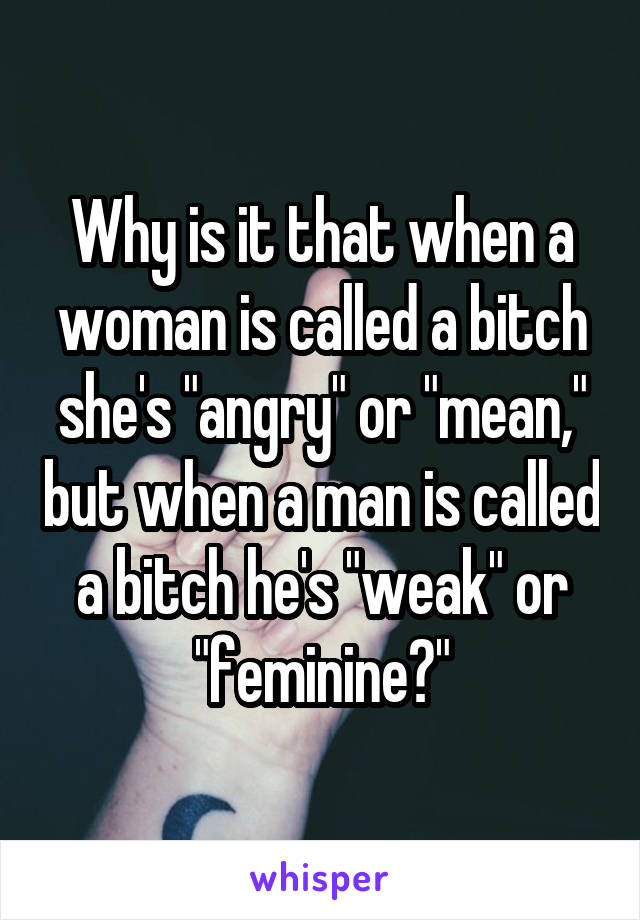 Why is it that when a woman is called a bitch she's "angry" or "mean," but when a man is called a bitch he's "weak" or "feminine?"