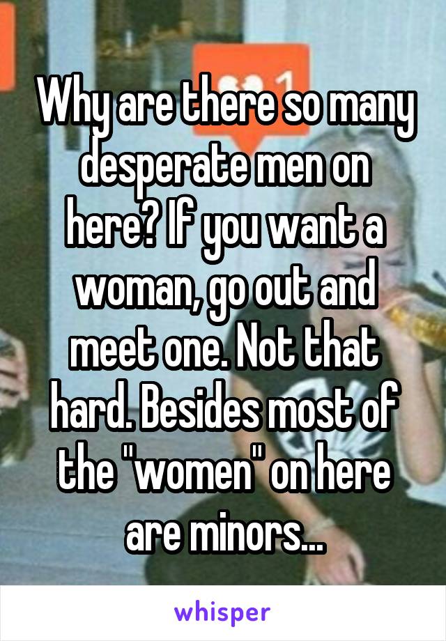 Why are there so many desperate men on here? If you want a woman, go out and meet one. Not that hard. Besides most of the "women" on here are minors...