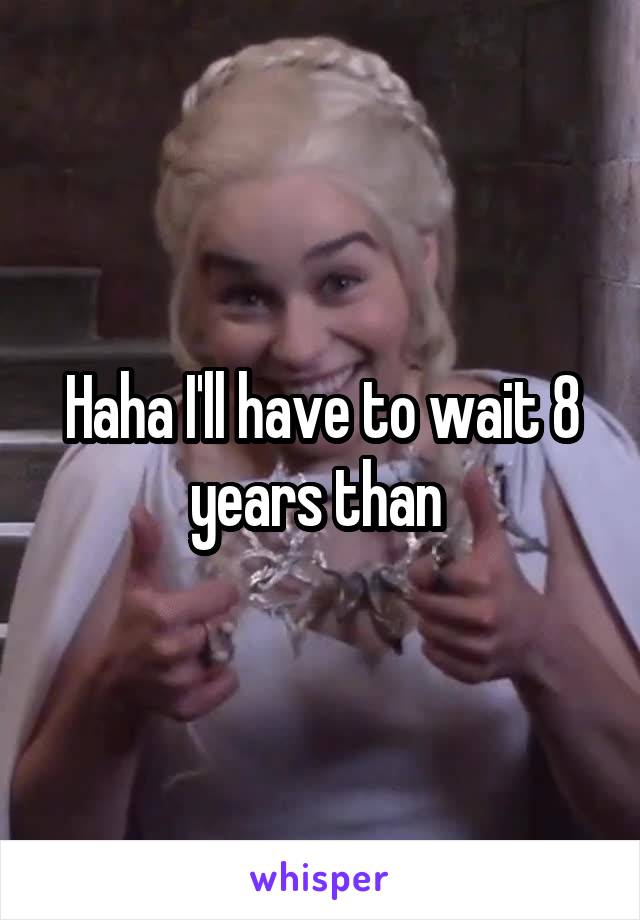 Haha I'll have to wait 8 years than 