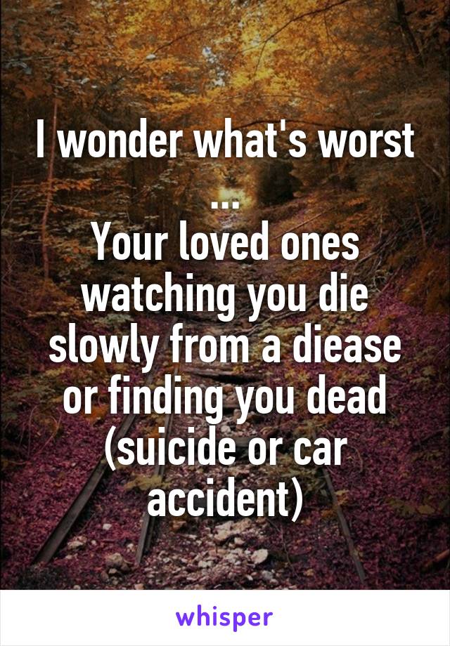 I wonder what's worst ...
Your loved ones watching you die slowly from a diease or finding you dead (suicide or car accident)