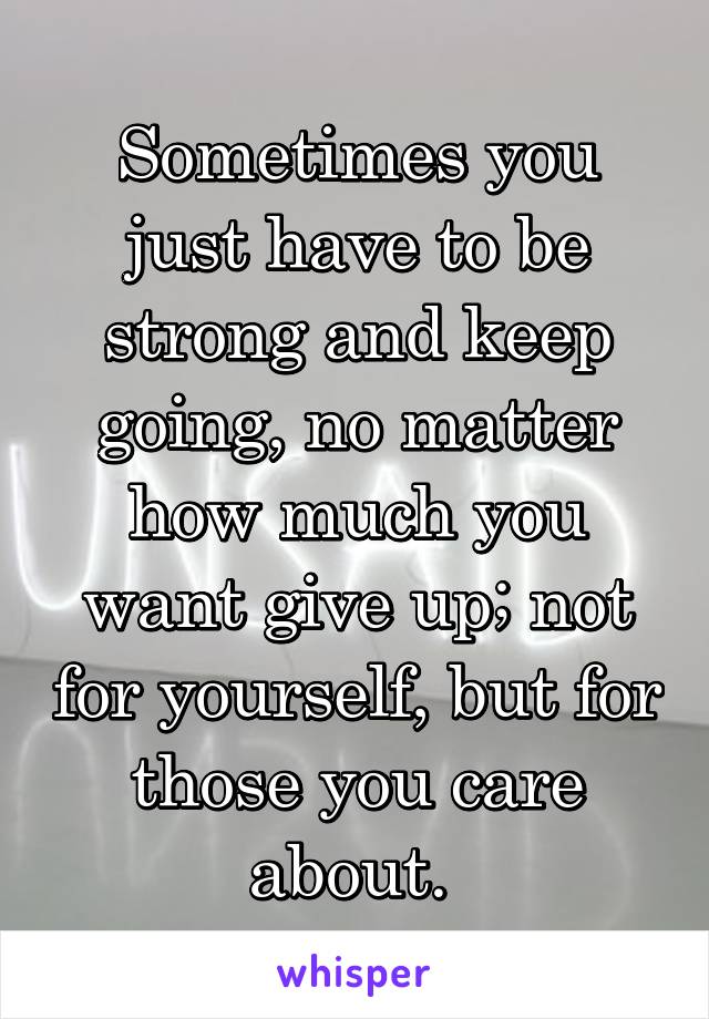 Sometimes you just have to be strong and keep going, no matter how much you want give up; not for yourself, but for those you care about. 