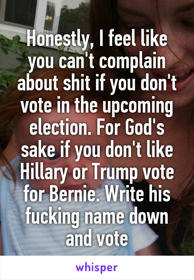 Honestly, I feel like you can't complain about shit if you don't vote in the upcoming election. For God's sake if you don't like Hillary or Trump vote for Bernie. Write his fucking name down and vote